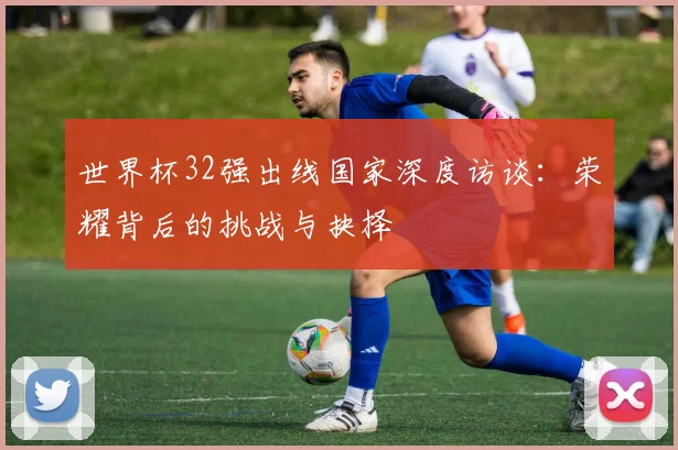 世界杯32强出线国家深度访谈：荣耀背后的挑战与抉择