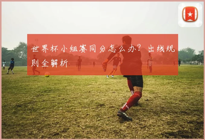 世界杯小组赛同分怎么办？出线规则全解析