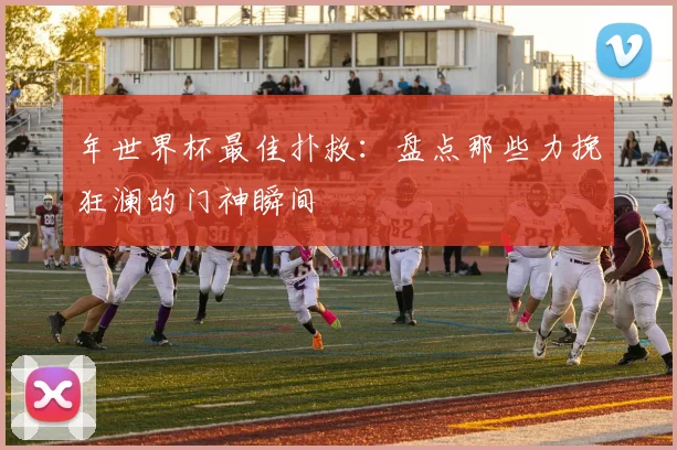年世界杯最佳扑救：盘点那些力挽狂澜的门神瞬间