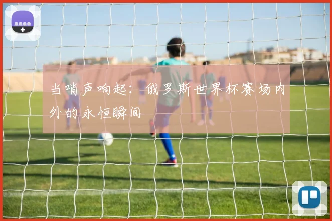 当哨声响起：俄罗斯世界杯赛场内外的永恒瞬间