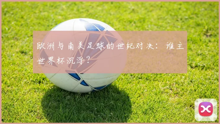 欧洲与南美足球的世纪对决:谁主世界杯沉浮?
