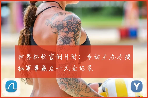 世界杯收官倒计时：专访主办方揭秘赛事最后一天全记录