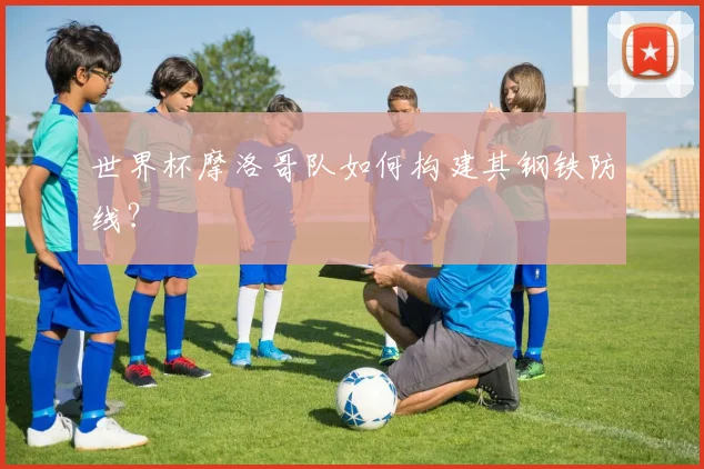 世界杯摩洛哥队如何构建其钢铁防线？