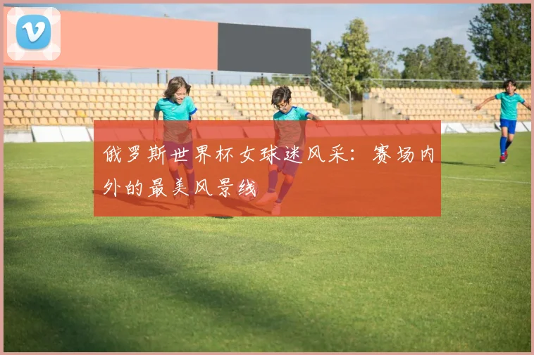俄罗斯世界杯女球迷风采：赛场内外的最美风景线