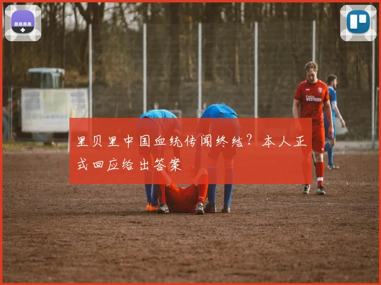 里贝里中国血统传闻终结？本人正式回应给出答案