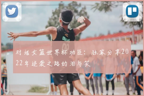 对话女篮世界杯功臣：独家分享2022年逆袭之路的泪与笑