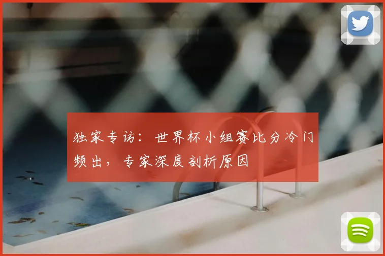 独家专访：世界杯小组赛比分冷门频出，专家深度剖析原因