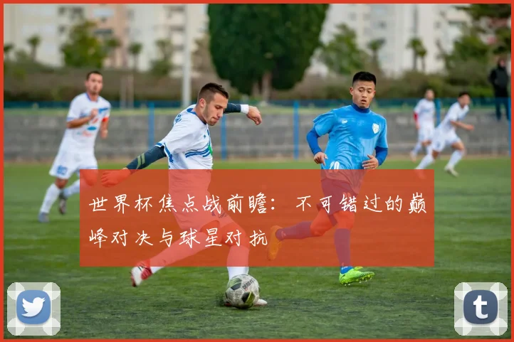 世界杯焦点战前瞻：不可错过的巅峰对决与球星对抗