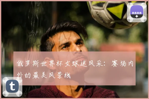 俄罗斯世界杯女球迷风采：赛场内外的最美风景线