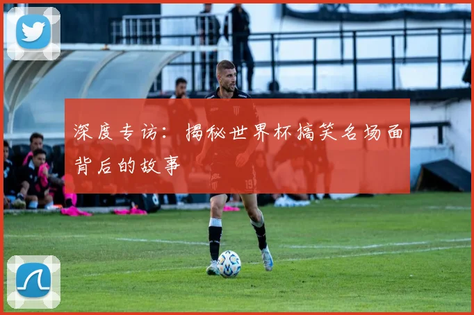 深度专访：揭秘世界杯搞笑名场面背后的故事