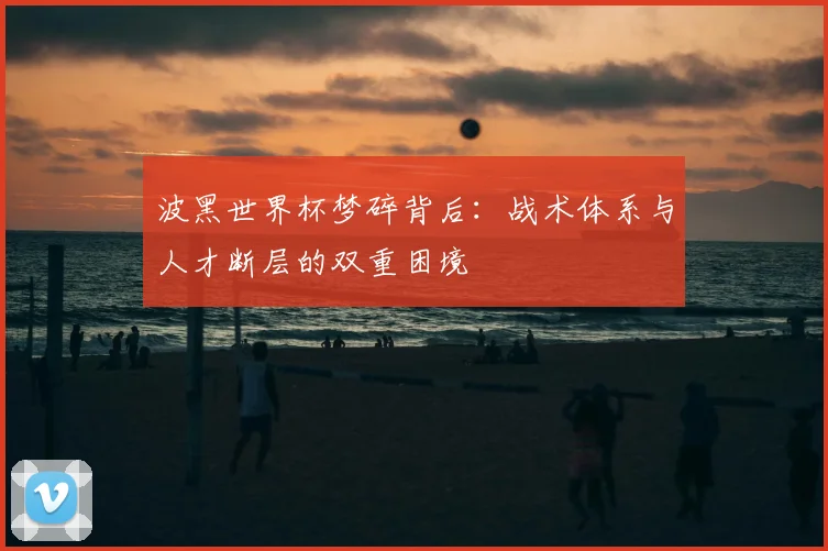 波黑世界杯梦碎背后：战术体系与人才断层的双重困境