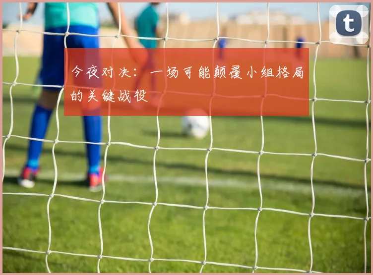今夜对决：一场可能颠覆小组格局的关键战役