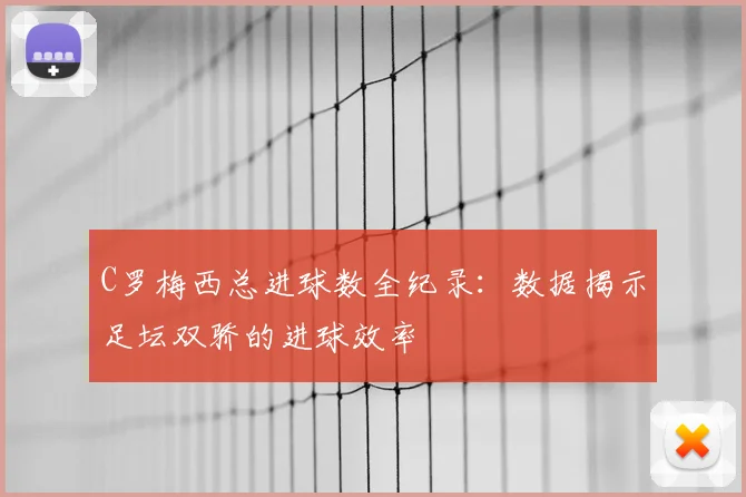 C罗梅西总进球数全纪录：数据揭示足坛双骄的进球效率