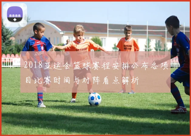 2018亚运会篮球赛程安排公布各项目比赛时间与对阵看点解析