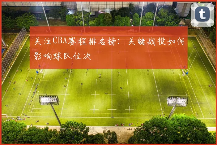 关注CBA赛程排名榜:关键战役如何影响球队位次