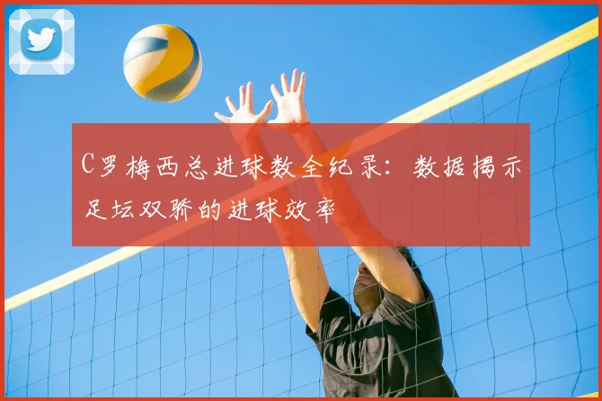 C罗梅西总进球数全纪录：数据揭示足坛双骄的进球效率