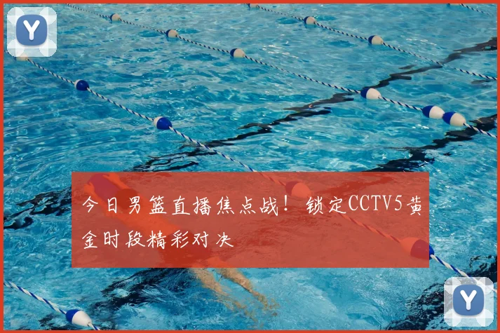 今日男篮直播焦点战!锁定CCTV5黄金时段精彩对决