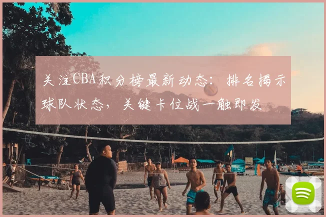 关注CBA积分榜最新动态:排名揭示球队状态,关键卡位战一触即发