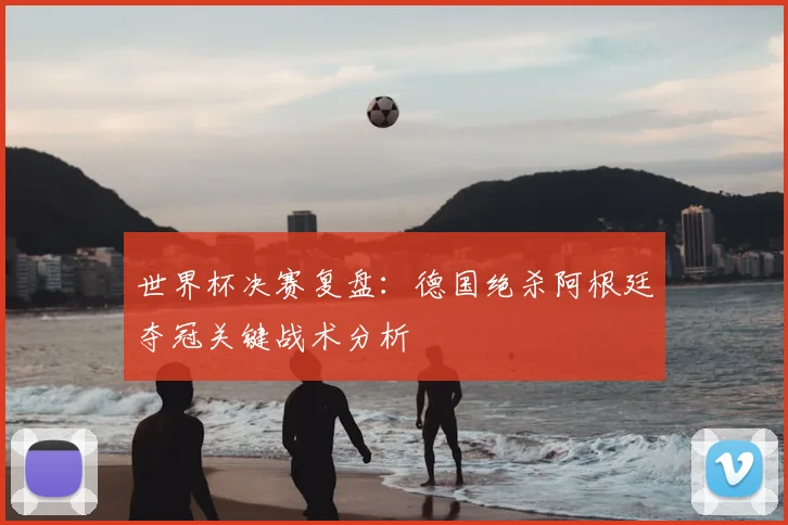 世界杯决赛复盘：德国绝杀阿根廷夺冠关键战术分析