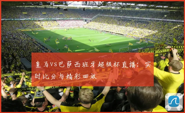 皇马vs巴萨西班牙超级杯直播：实时比分与精彩回放