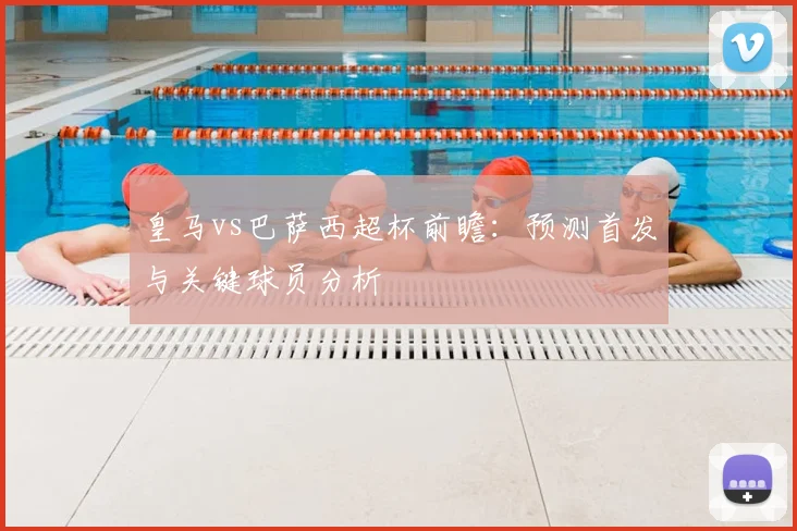 皇马vs巴萨西超杯前瞻：预测首发与关键球员分析