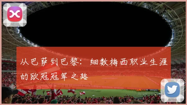 从巴萨到巴黎:细数梅西职业生涯的欧冠冠军之路